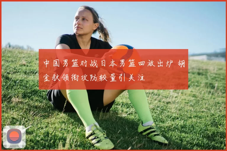 中国男篮对战日本男篮回放出炉 胡金秋领衔攻防较量引关注