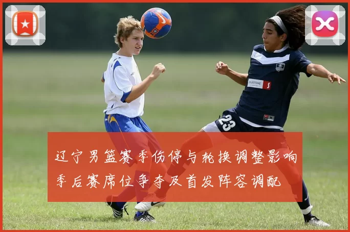 辽宁男篮赛季伤停与轮换调整影响季后赛席位争夺及首发阵容调配