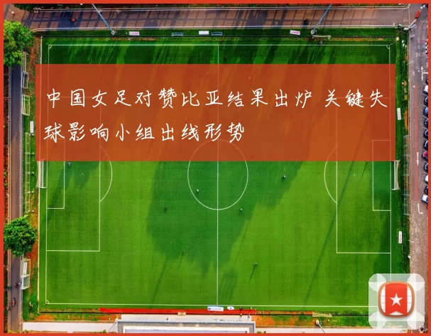 中国女足对赞比亚结果出炉 关键失球影响小组出线形势