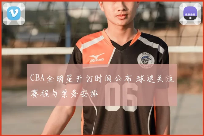 CBA全明星开打时间公布 球迷关注赛程与票务安排