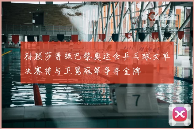 孙颖莎晋级巴黎奥运会乒乓球女单决赛将与卫冕冠军争夺金牌