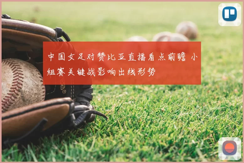 中国女足对赞比亚直播看点前瞻 小组赛关键战影响出线形势