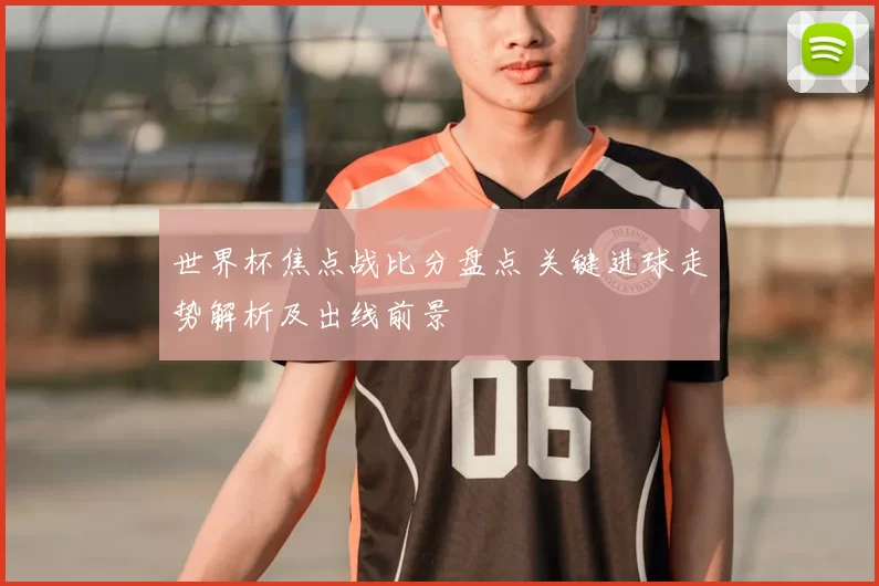 世界杯焦点战比分盘点 关键进球走势解析及出线前景