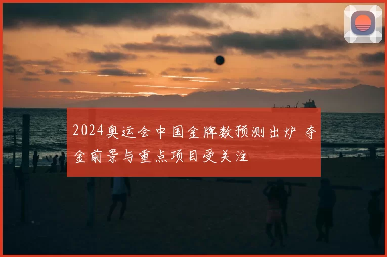 2024奥运会中国金牌数预测出炉 夺金前景与重点项目受关注