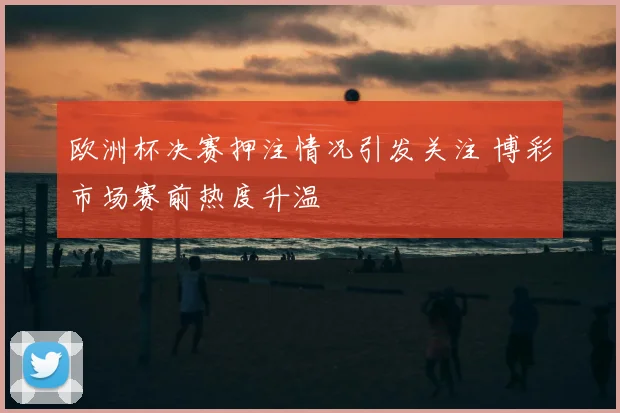欧洲杯决赛押注情况引发关注 博彩市场赛前热度升温