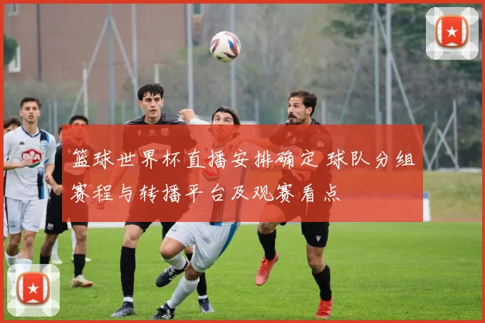 篮球世界杯直播安排确定 球队分组赛程与转播平台及观赛看点