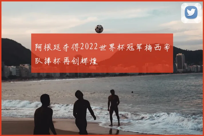 阿根廷夺得2022世界杯冠军梅西率队捧杯再创辉煌