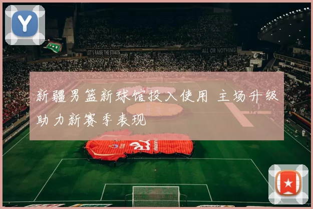 新疆男篮新球馆投入使用 主场升级助力新赛季表现