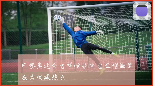 巴黎奥运会吉祥物弗里吉亚帽徽章成为收藏热点