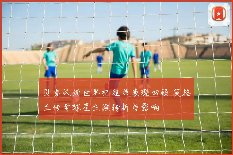 贝克汉姆世界杯经典表现回顾 英格兰传奇球星生涯转折与影响