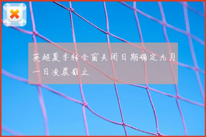 英超夏季转会窗关闭日期确定九月一日凌晨截止