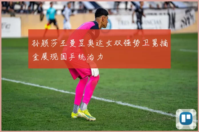 孙颖莎王曼昱奥运女双强势卫冕摘金展现国乒统治力