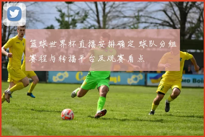 篮球世界杯直播安排确定 球队分组赛程与转播平台及观赛看点