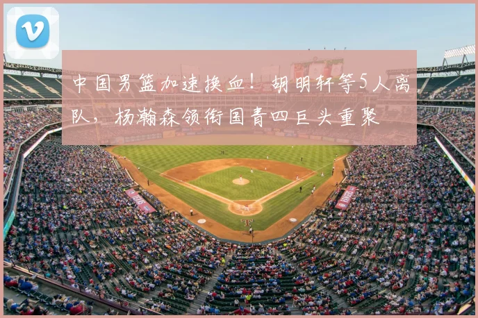 中国男篮加速换血!胡明轩等5人离队,杨瀚森领衔国青四巨头重聚