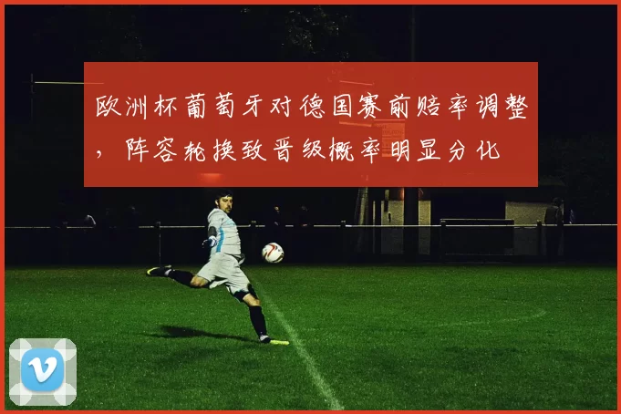 欧洲杯葡萄牙对德国赛前赔率调整，阵容轮换致晋级概率明显分化