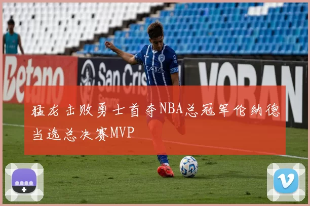 猛龙击败勇士首夺NBA总冠军伦纳德当选总决赛MVP