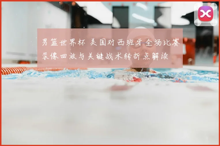 男篮世界杯 美国对西班牙全场比赛录像回放与关键战术转折点解读
