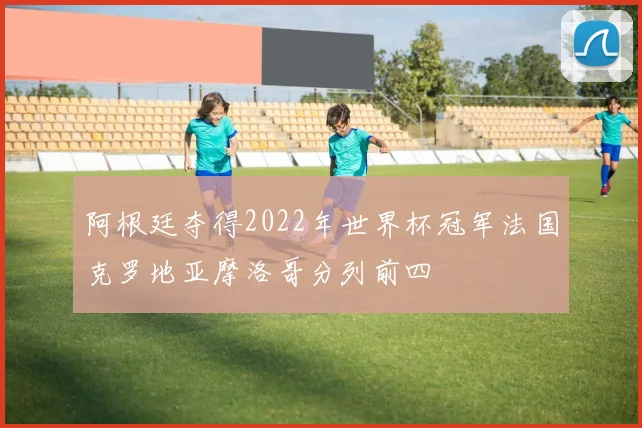 阿根廷夺得2022年世界杯冠军法国克罗地亚摩洛哥分列前四