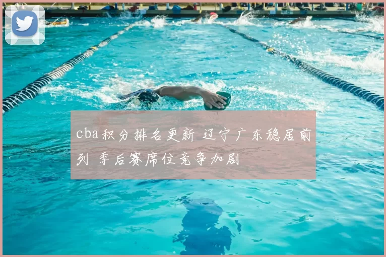 cba积分排名更新 辽宁广东稳居前列 季后赛席位竞争加剧