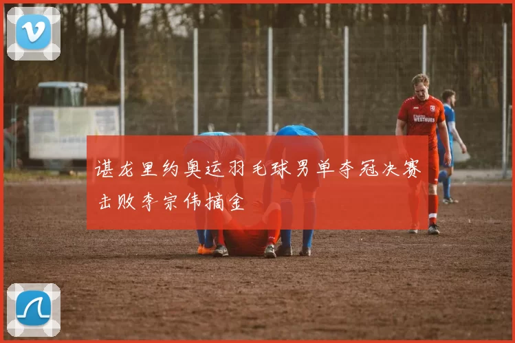 谌龙里约奥运羽毛球男单夺冠决赛击败李宗伟摘金