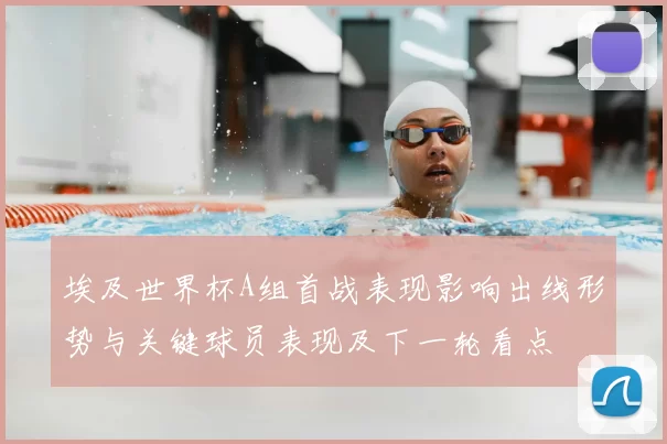 埃及世界杯A组首战表现影响出线形势与关键球员表现及下一轮看点