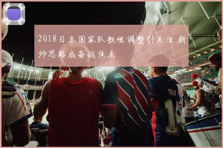 2018日本国家队教练调整引关注 新帅思路成备战焦点