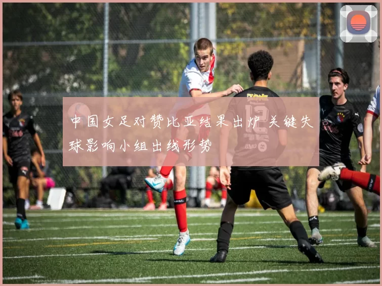 中国女足对赞比亚结果出炉 关键失球影响小组出线形势