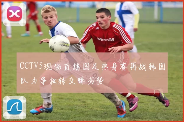 CCTV5现场直播国足热身赛再战韩国队力争扭转交锋劣势