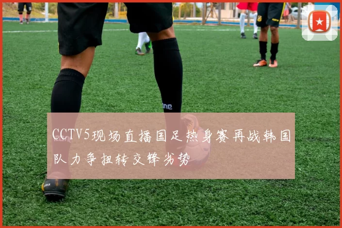 CCTV5现场直播国足热身赛再战韩国队力争扭转交锋劣势