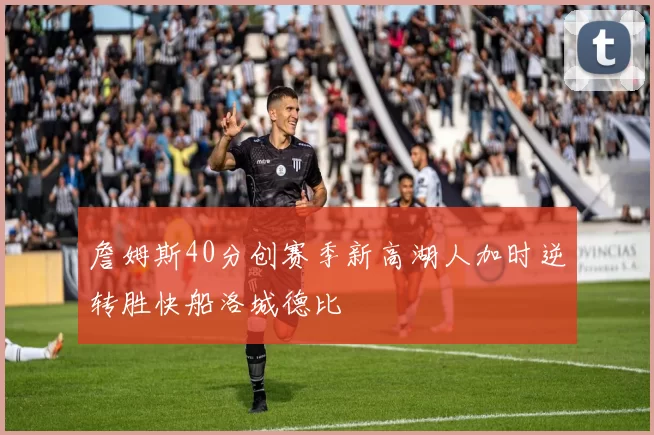 詹姆斯40分创赛季新高湖人加时逆转胜快船洛城德比