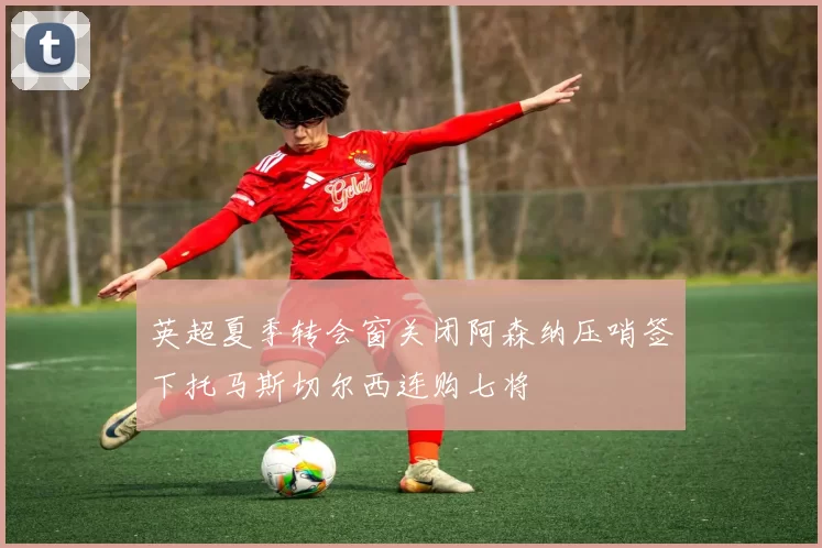英超夏季转会窗关闭阿森纳压哨签下托马斯切尔西连购七将