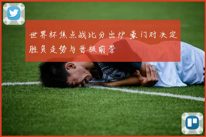 世界杯焦点战比分出炉 豪门对决定胜负走势与晋级前景