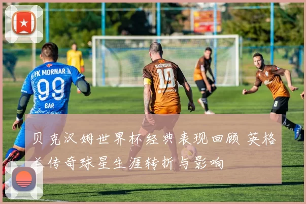 贝克汉姆世界杯经典表现回顾 英格兰传奇球星生涯转折与影响
