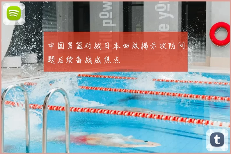 中国男篮对战日本回放揭示攻防问题后续备战成焦点