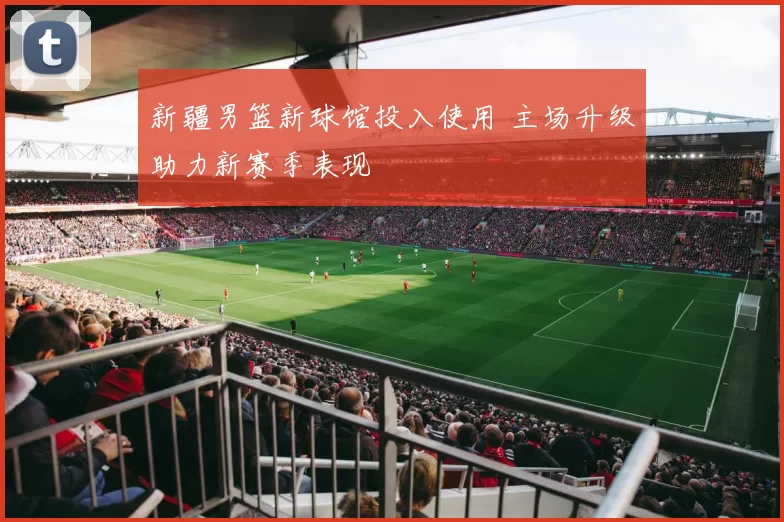 新疆男篮新球馆投入使用 主场升级助力新赛季表现