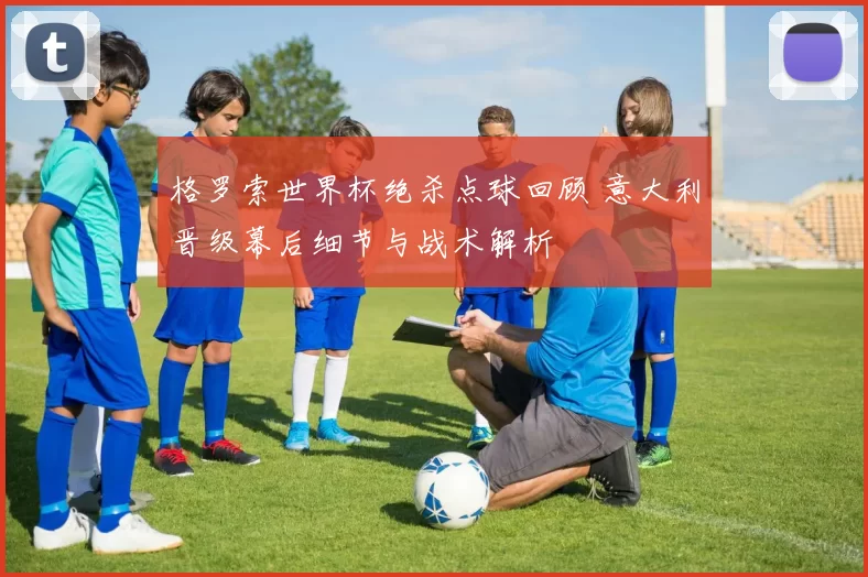 格罗索世界杯绝杀点球回顾 意大利晋级幕后细节与战术解析