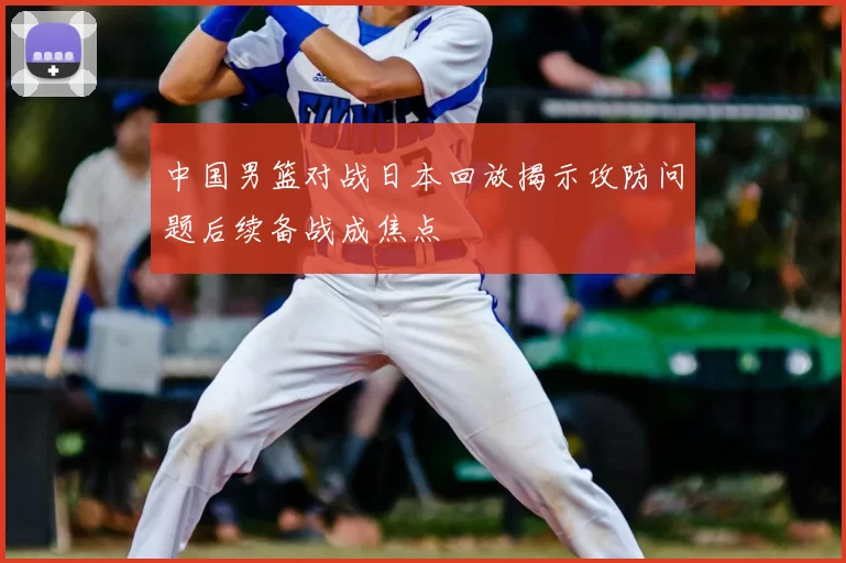 中国男篮对战日本回放揭示攻防问题后续备战成焦点