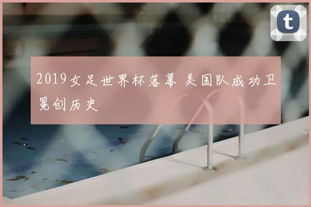2019女足世界杯落幕 美国队成功卫冕创历史